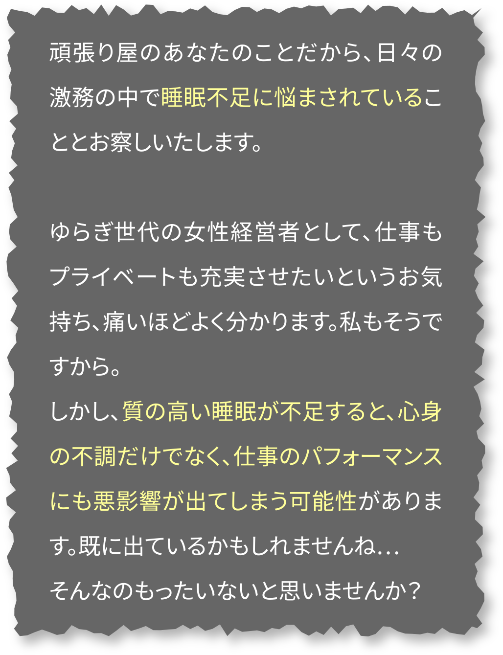 頑張り屋のあなたのことだから、日々の激務の中で睡眠不足に悩まされていることとお察しいたします。ゆらぎ世代の女性経営者として、仕事もプライベートも充実させたいというお気持ち、痛いほどよく分かります。私もそうですから。しかし、質の高い睡眠が不足すると、心身の不調だけでなく、仕事のパフォーマンスにも悪影響が出てしまう可能性があります。既に出ているかもしれませんね…そんなのもったいないと思いませんか？